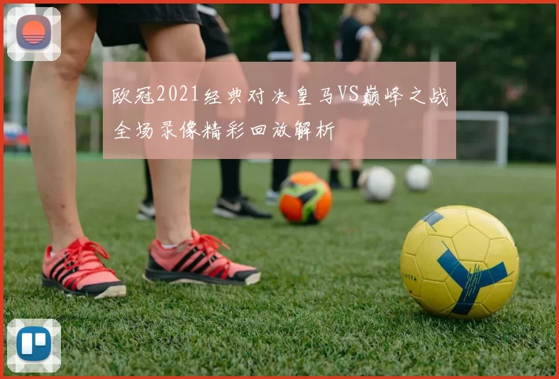 欧冠2021经典对决皇马VS巅峰之战全场录像精彩回放解析