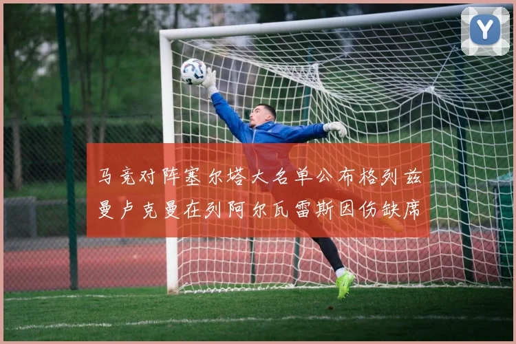 马竞对阵塞尔塔大名单公布格列兹曼卢克曼在列阿尔瓦雷斯因伤缺席
