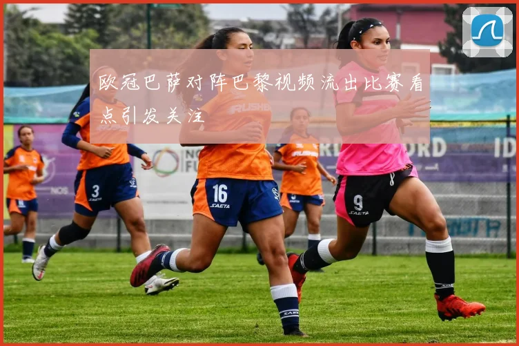 欧冠巴萨对阵巴黎视频流出比赛看点引发关注