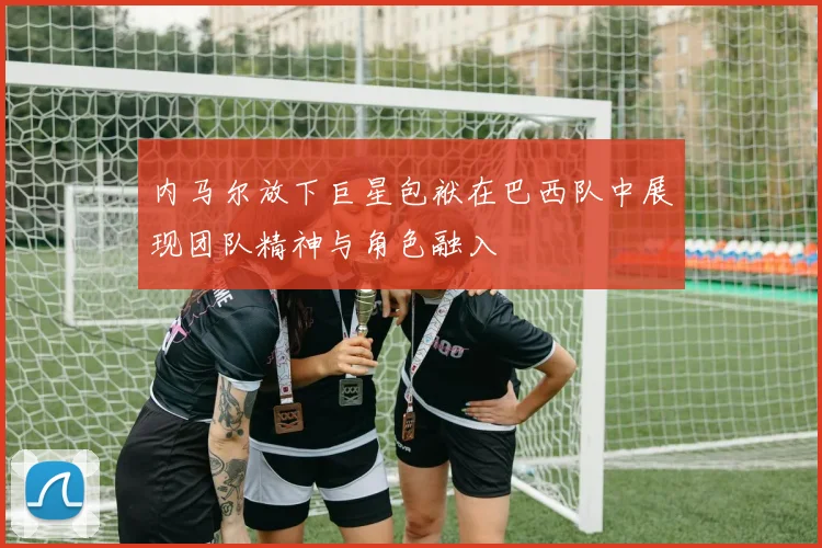 内马尔放下巨星包袱在巴西队中展现团队精神与角色融入