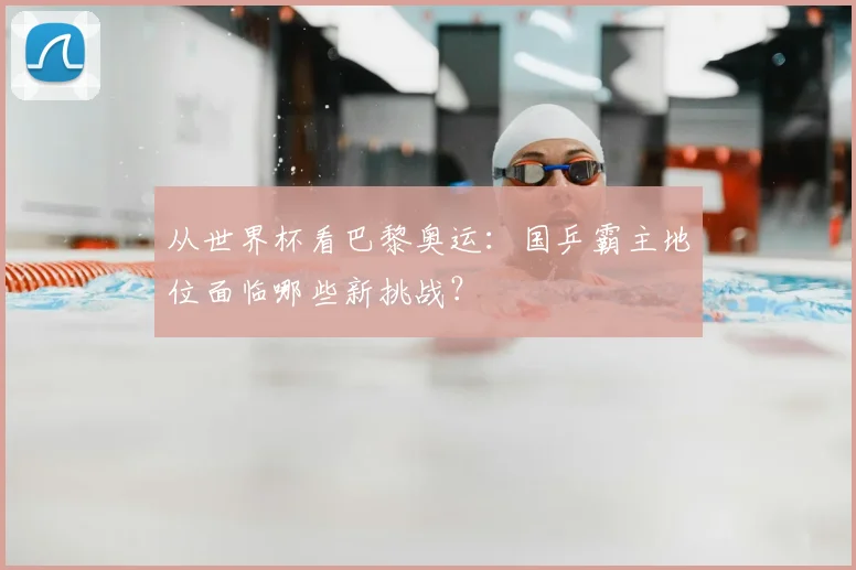 从世界杯看巴黎奥运:国乒霸主地位面临哪些新挑战?