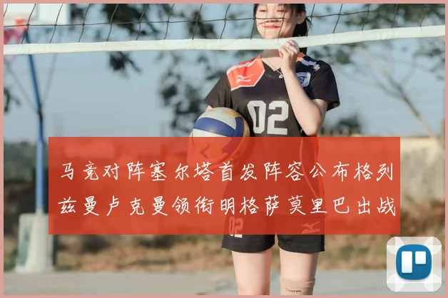 马竞对阵塞尔塔首发阵容公布格列兹曼卢克曼领衔明格萨莫里巴出战